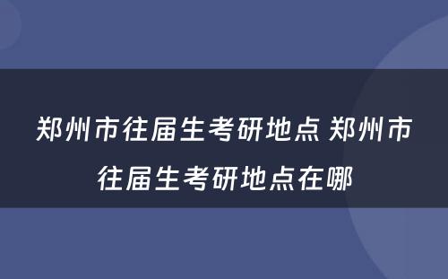 郑州市往届生考研地点 郑州市往届生考研地点在哪