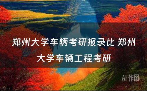 郑州大学车辆考研报录比 郑州大学车辆工程考研