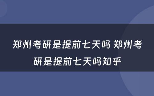 郑州考研是提前七天吗 郑州考研是提前七天吗知乎