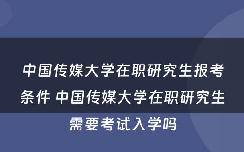 中国传媒大学在职研究生报考条件 中国传媒大学在职研究生需要考试入学吗