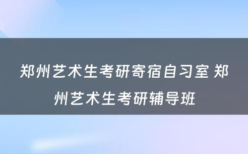 郑州艺术生考研寄宿自习室 郑州艺术生考研辅导班