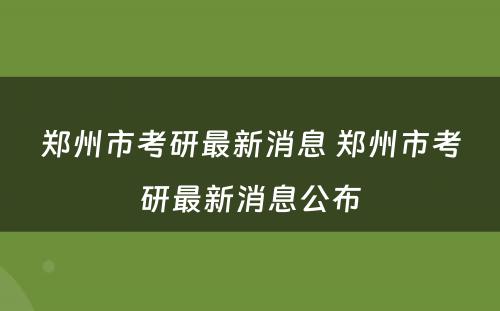 郑州市考研最新消息 郑州市考研最新消息公布