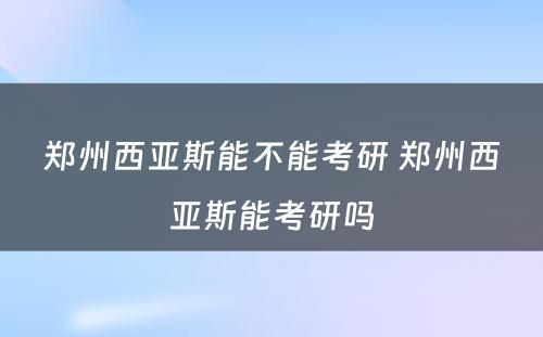 郑州西亚斯能不能考研 郑州西亚斯能考研吗