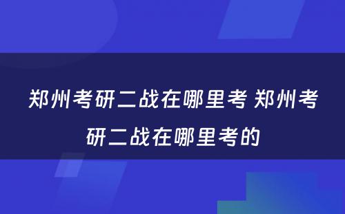 郑州考研二战在哪里考 郑州考研二战在哪里考的