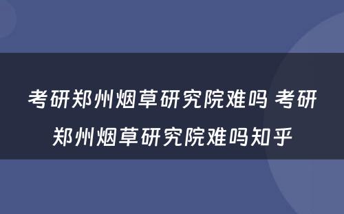 考研郑州烟草研究院难吗 考研郑州烟草研究院难吗知乎