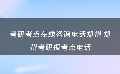 考研考点在线咨询电话郑州 郑州考研报考点电话