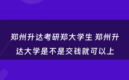 郑州升达考研郑大学生 郑州升达大学是不是交钱就可以上