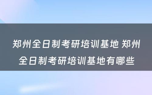 郑州全日制考研培训基地 郑州全日制考研培训基地有哪些