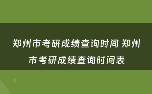 郑州市考研成绩查询时间 郑州市考研成绩查询时间表