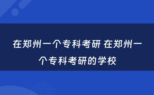 在郑州一个专科考研 在郑州一个专科考研的学校