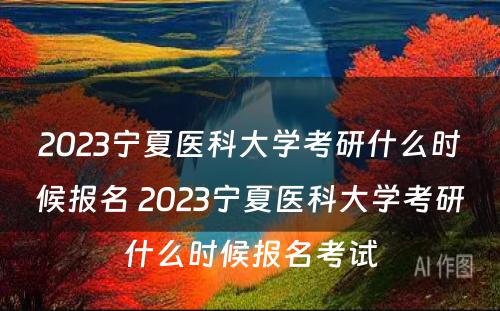 2023宁夏医科大学考研什么时候报名 2023宁夏医科大学考研什么时候报名考试