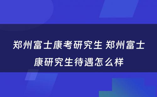 郑州富士康考研究生 郑州富士康研究生待遇怎么样