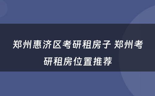 郑州惠济区考研租房子 郑州考研租房位置推荐