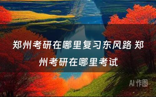 郑州考研在哪里复习东风路 郑州考研在哪里考试