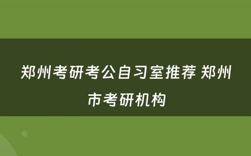 郑州考研考公自习室推荐 郑州市考研机构