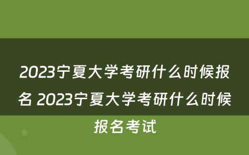 2023宁夏大学考研什么时候报名 2023宁夏大学考研什么时候报名考试