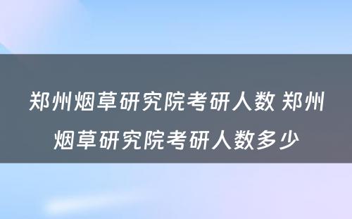 郑州烟草研究院考研人数 郑州烟草研究院考研人数多少