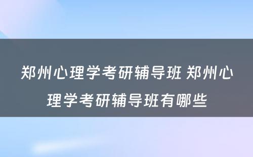 郑州心理学考研辅导班 郑州心理学考研辅导班有哪些