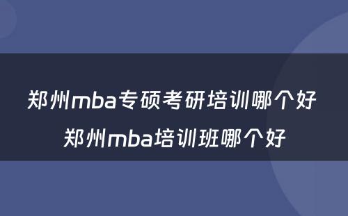 郑州mba专硕考研培训哪个好 郑州mba培训班哪个好