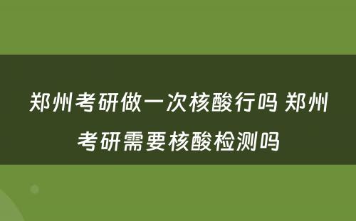 郑州考研做一次核酸行吗 郑州考研需要核酸检测吗