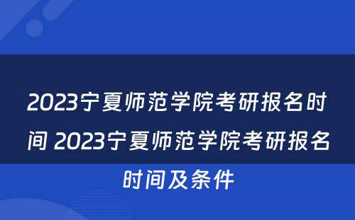 2023宁夏师范学院考研报名时间 2023宁夏师范学院考研报名时间及条件
