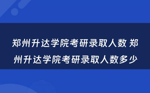 郑州升达学院考研录取人数 郑州升达学院考研录取人数多少