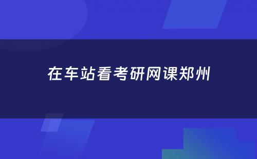 在车站看考研网课郑州