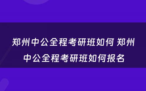 郑州中公全程考研班如何 郑州中公全程考研班如何报名