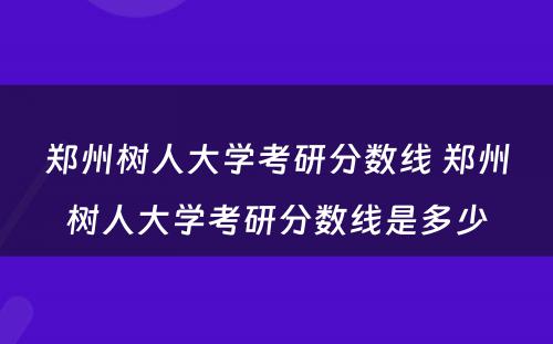 郑州树人大学考研分数线 郑州树人大学考研分数线是多少