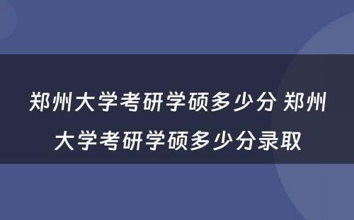 郑州大学考研学硕多少分 郑州大学考研学硕多少分录取