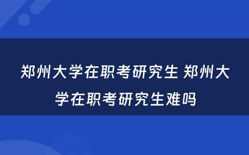 郑州大学在职考研究生 郑州大学在职考研究生难吗