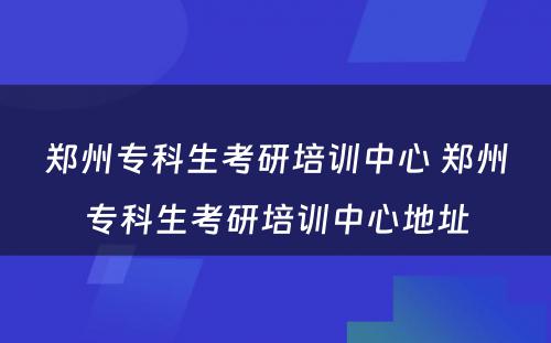 郑州专科生考研培训中心 郑州专科生考研培训中心地址