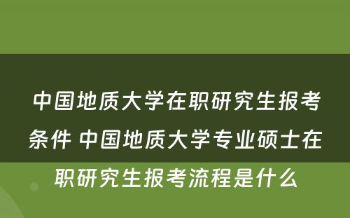 中国地质大学在职研究生报考条件 中国地质大学专业硕士在职研究生报考流程是什么