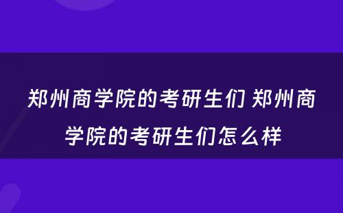 郑州商学院的考研生们 郑州商学院的考研生们怎么样