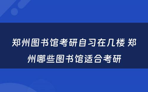 郑州图书馆考研自习在几楼 郑州哪些图书馆适合考研