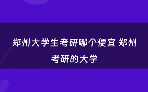 郑州大学生考研哪个便宜 郑州考研的大学