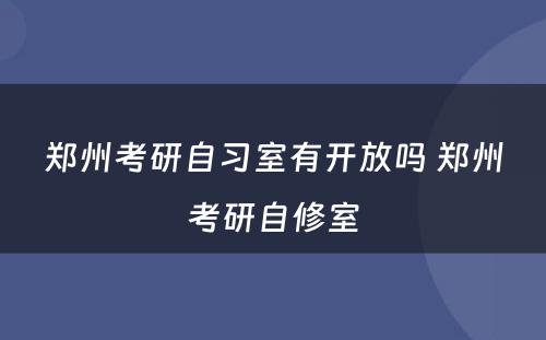 郑州考研自习室有开放吗 郑州考研自修室