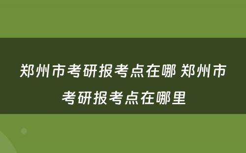 郑州市考研报考点在哪 郑州市考研报考点在哪里