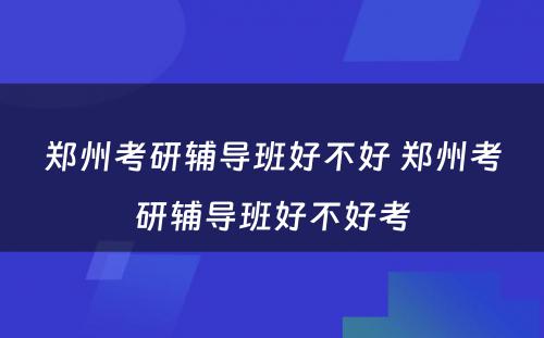 郑州考研辅导班好不好 郑州考研辅导班好不好考