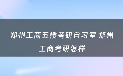 郑州工商五楼考研自习室 郑州工商考研怎样