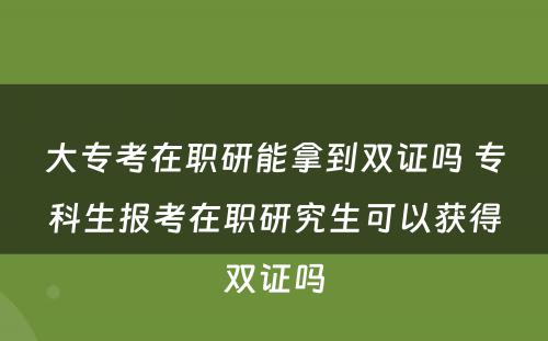 大专考在职研能拿到双证吗 专科生报考在职研究生可以获得双证吗