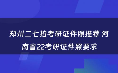 郑州二七拍考研证件照推荐 河南省22考研证件照要求