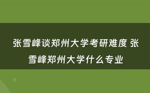 张雪峰谈郑州大学考研难度 张雪峰郑州大学什么专业