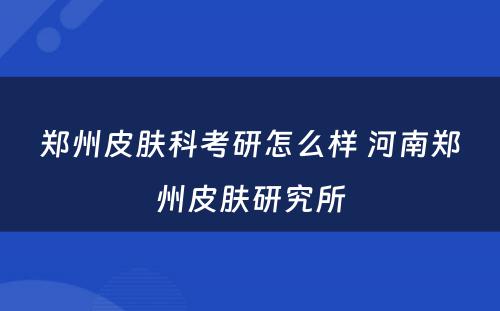 郑州皮肤科考研怎么样 河南郑州皮肤研究所