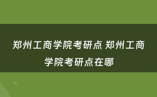 郑州工商学院考研点 郑州工商学院考研点在哪