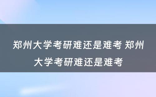 郑州大学考研难还是难考 郑州大学考研难还是难考