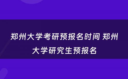 郑州大学考研预报名时间 郑州大学研究生预报名