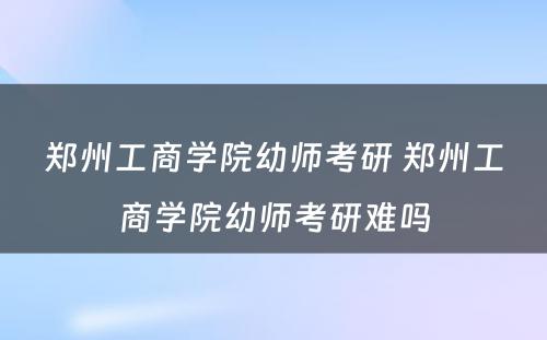 郑州工商学院幼师考研 郑州工商学院幼师考研难吗