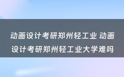 动画设计考研郑州轻工业 动画设计考研郑州轻工业大学难吗