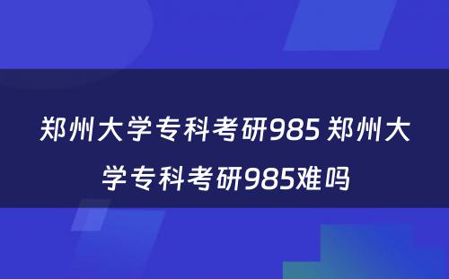 郑州大学专科考研985 郑州大学专科考研985难吗